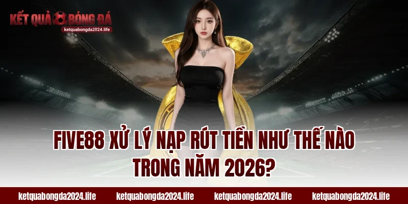FIVE88 xử lý nạp rút tiền như thế nào trong năm 2026?