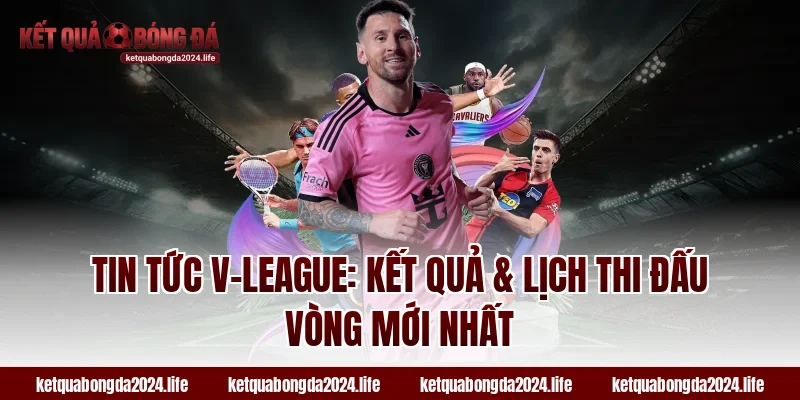Tin tức V-League: Kết quả & lịch thi đấu vòng mới nhất